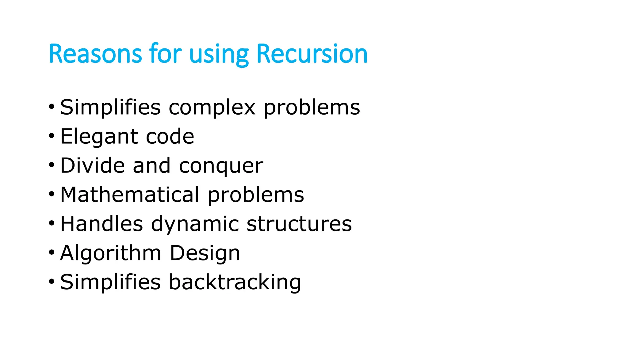 Reasons for using Recursion • Simplifies complex problems • Elegant code • Divide and conquer • Mathematical problems • Handles dynamic structures • Algorithm Design • Simplifies backtracking 