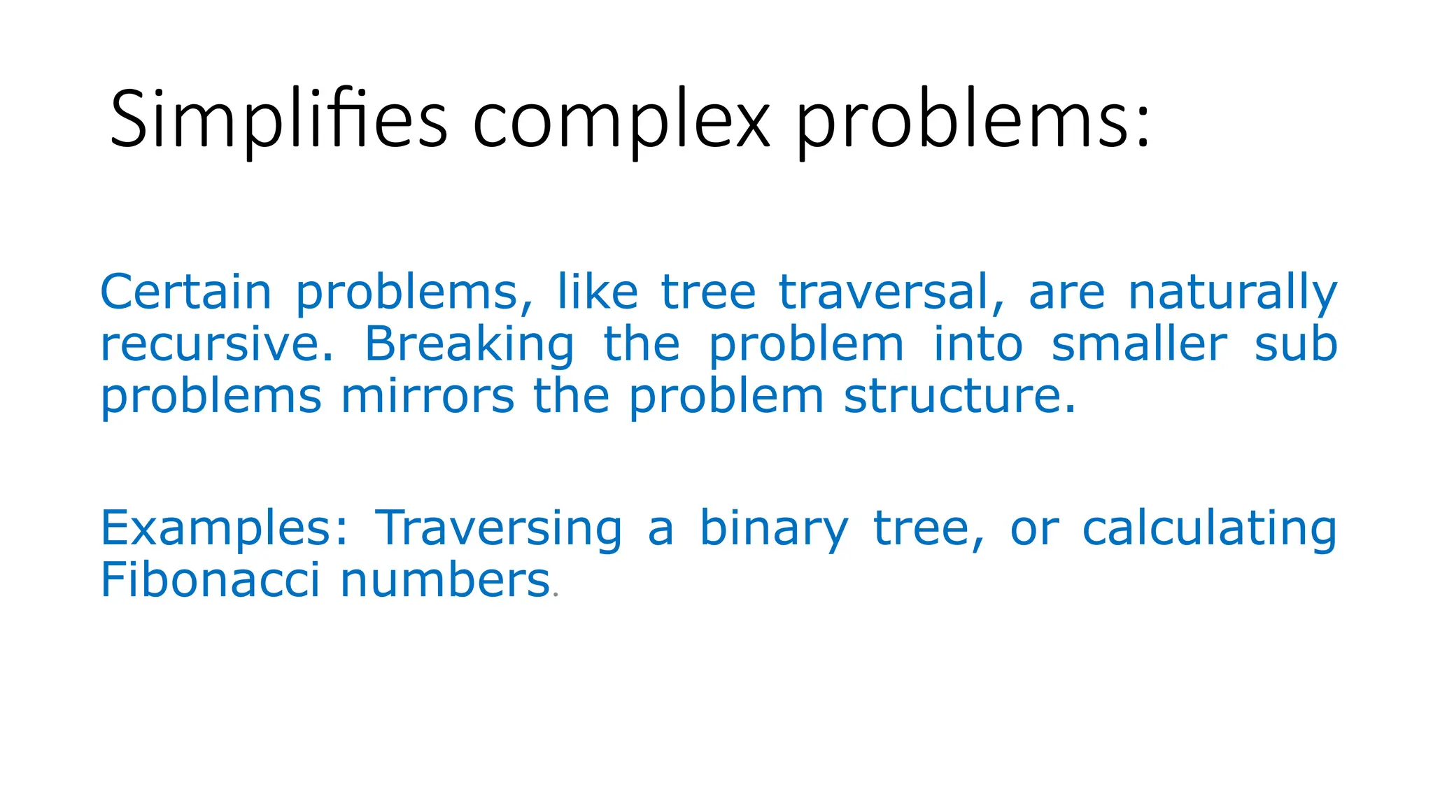 Simplifies complex problems: Certain problems, like tree traversal, are naturally recursive. Breaking the problem into smaller sub problems mirrors the problem structure. Examples: Traversing a binary tree, or calculating Fibonacci numbers. 