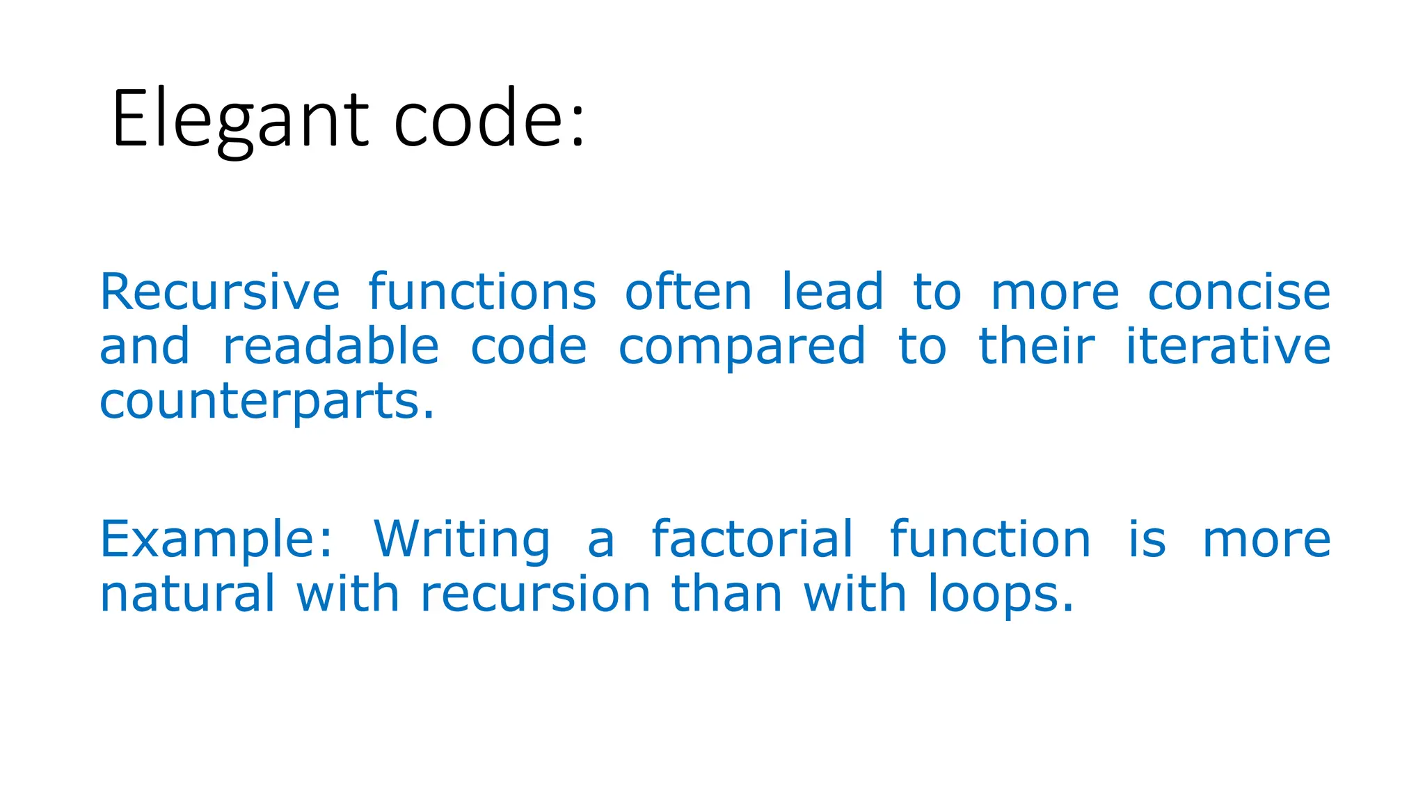 Elegant code: Recursive functions often lead to more concise and readable code compared to their iterative counterparts. Example: Writing a factorial function is more natural with recursion than with loops. 