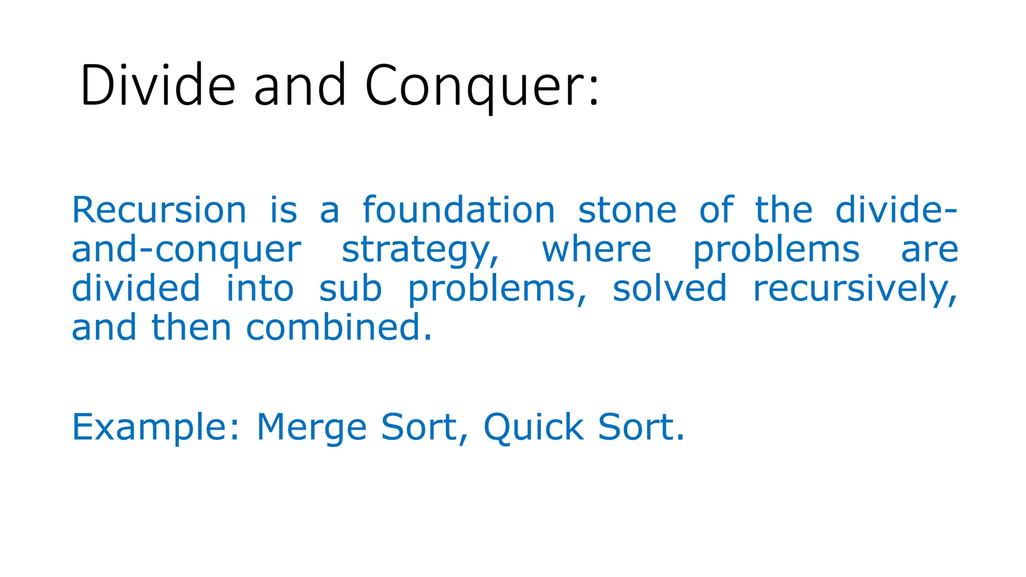 Divide and Conquer: Recursion is a foundation stone of the divide- and-conquer strategy, where problems are divided into sub problems, solved recursively, and then combined. Example: Merge Sort, Quick Sort. 