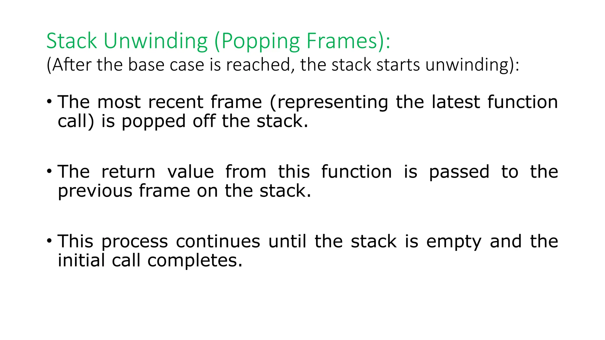 Stack Unwinding (Popping Frames): (After the base case is reached, the stack starts unwinding): • The most recent frame (representing the latest function call) is popped off the stack. • The return value from this function is passed to the previous frame on the stack. • This process continues until the stack is empty and the initial call completes. 