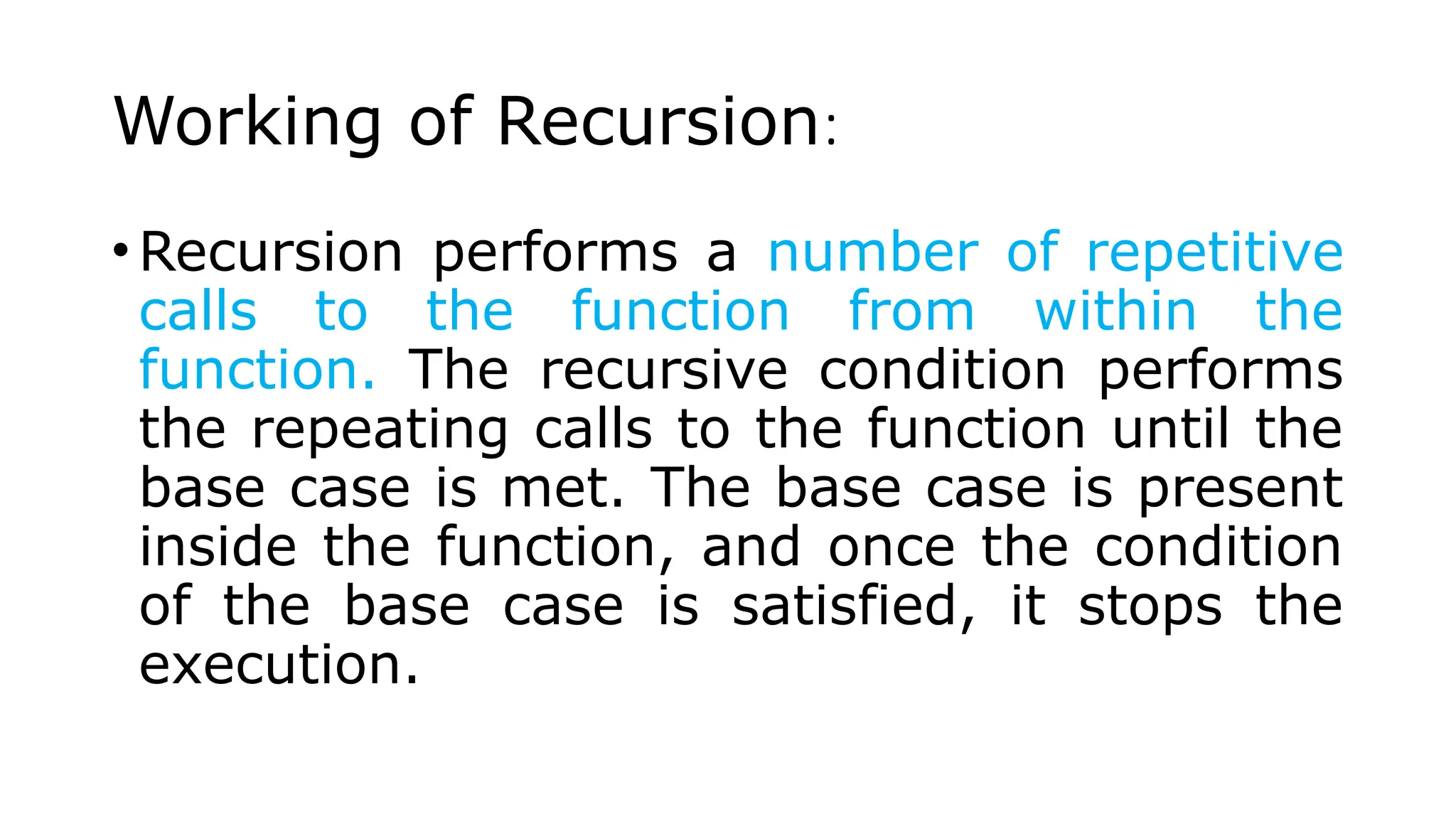Working of Recursion: •Recursion performs a number of repetitive calls to the function from within the function. The recursive condition performs the repeating calls to the function until the base case is met. The base case is present inside the function, and once the condition of the base case is satisfied, it stops the execution. 