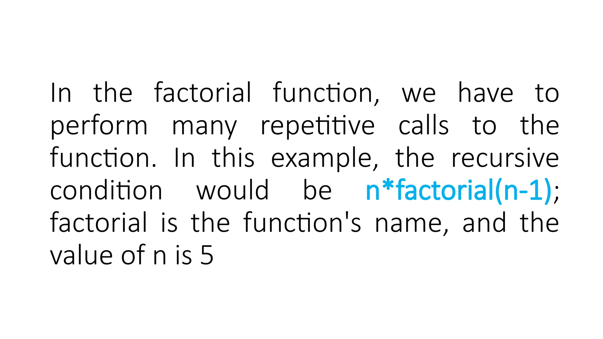 In the factorial function, we have to perform many repetitive calls to the function. In this example, the recursive condition would be n*factorial(n-1); factorial is the function's name, and the value of n is 5 