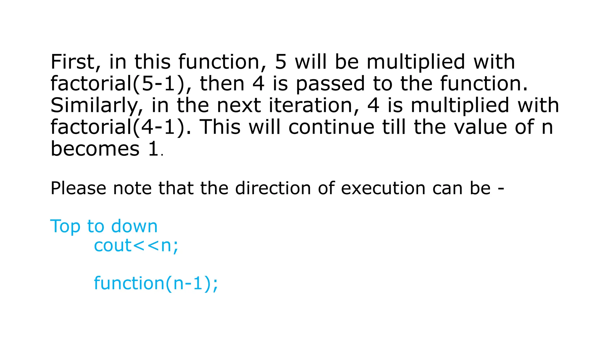 First, in this function, 5 will be multiplied with factorial(5-1), then 4 is passed to the function. Similarly, in the next iteration, 4 is multiplied with factorial(4-1). This will continue till the value of n becomes 1. Please note that the direction of execution can be - Top to down cout<<n; function(n-1); 