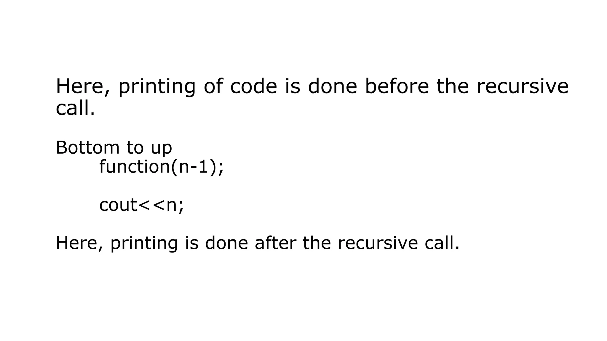 Here, printing of code is done before the recursive call. Bottom to up function(n-1); cout<<n; Here, printing is done after the recursive call. 