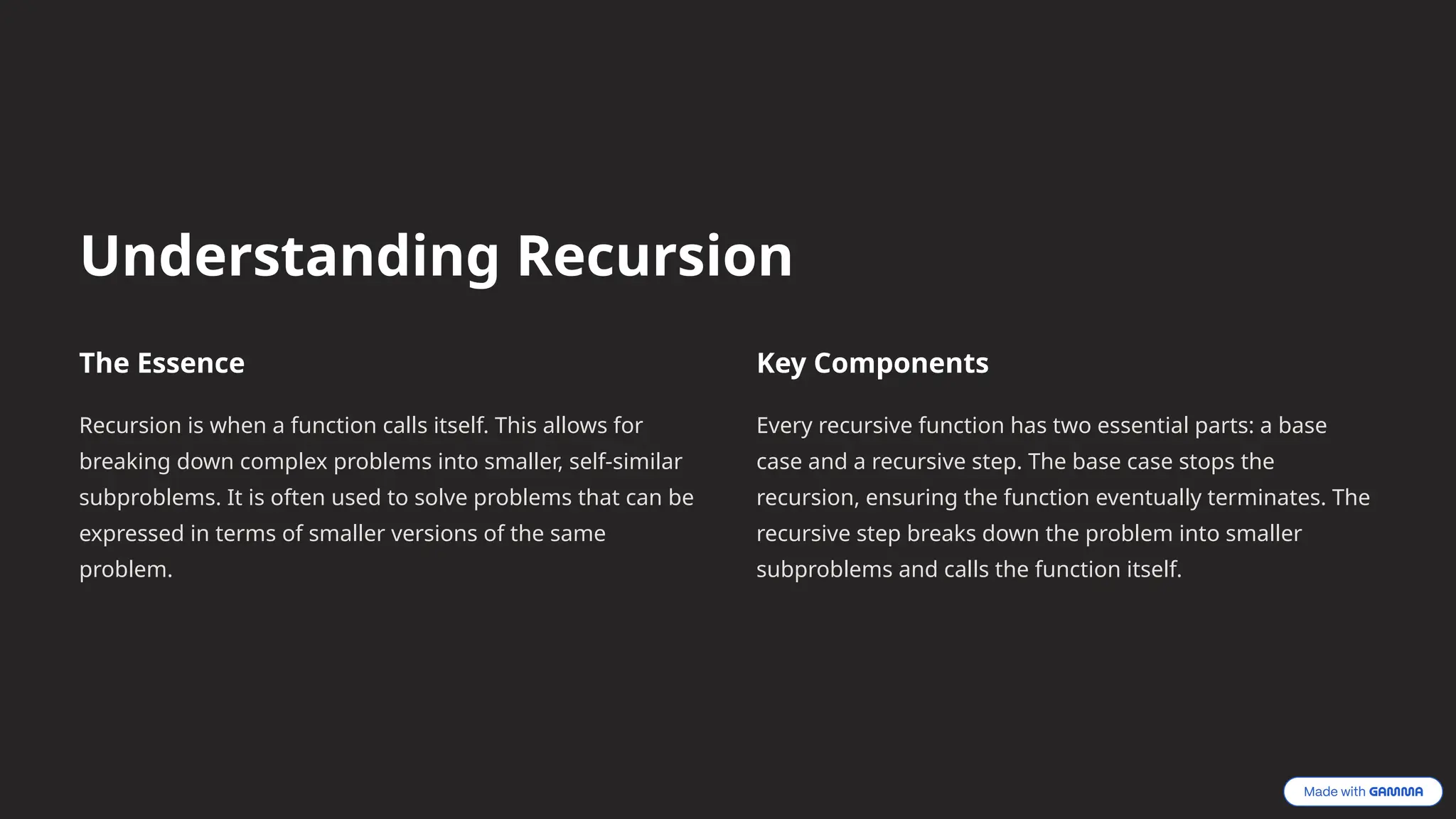 Understanding Recursion
The Essence
Recursion is when a function calls itself. This allows for
breaking down complex problems into smaller, self-similar
subproblems. It is often used to solve problems that can be
expressed in terms of smaller versions of the same
problem.
Key Components
Every recursive function has two essential parts: a base
case and a recursive step. The base case stops the
recursion, ensuring the function eventually terminates. The
recursive step breaks down the problem into smaller
subproblems and calls the function itself.
 