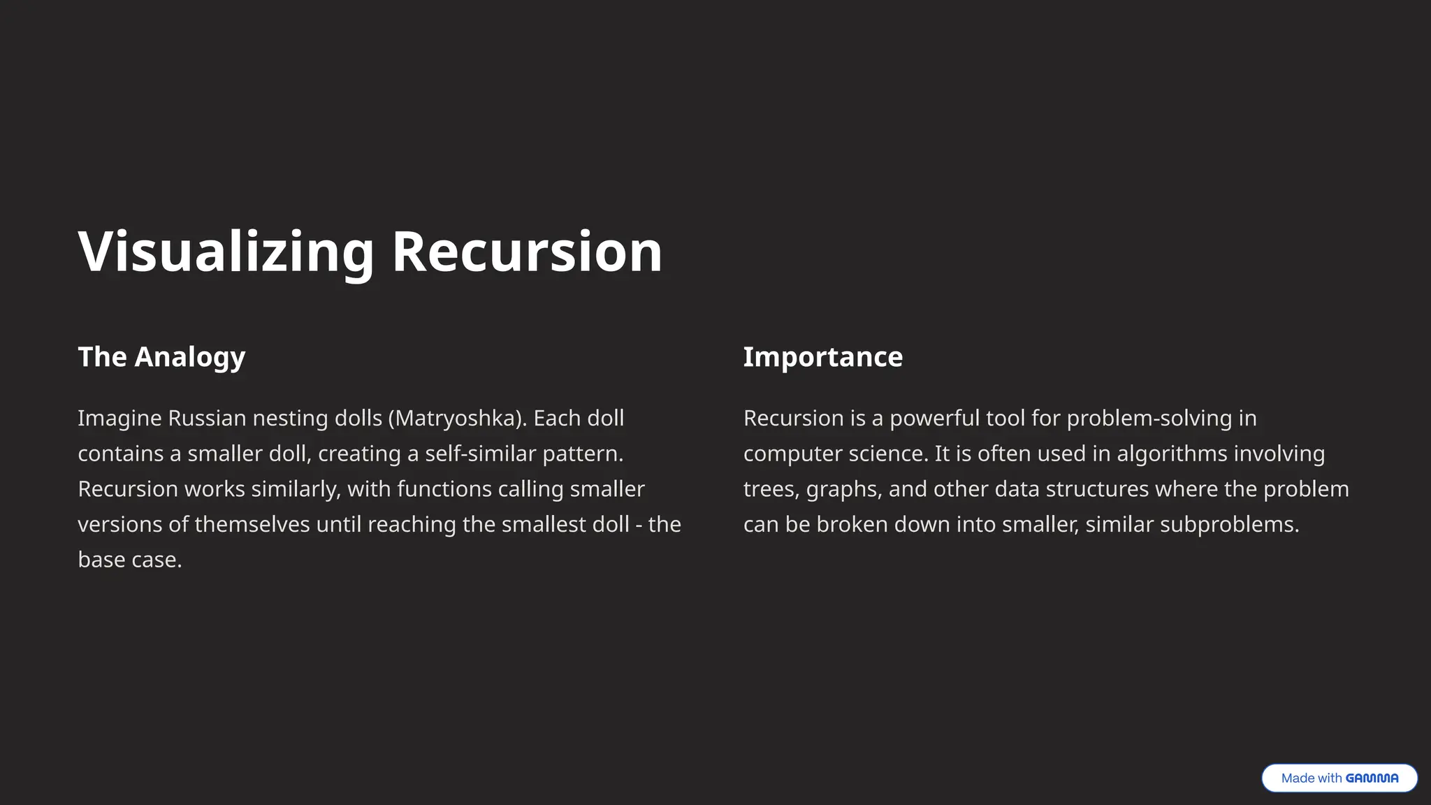 Visualizing Recursion
The Analogy
Imagine Russian nesting dolls (Matryoshka). Each doll
contains a smaller doll, creating a self-similar pattern.
Recursion works similarly, with functions calling smaller
versions of themselves until reaching the smallest doll - the
base case.
Importance
Recursion is a powerful tool for problem-solving in
computer science. It is often used in algorithms involving
trees, graphs, and other data structures where the problem
can be broken down into smaller, similar subproblems.
 