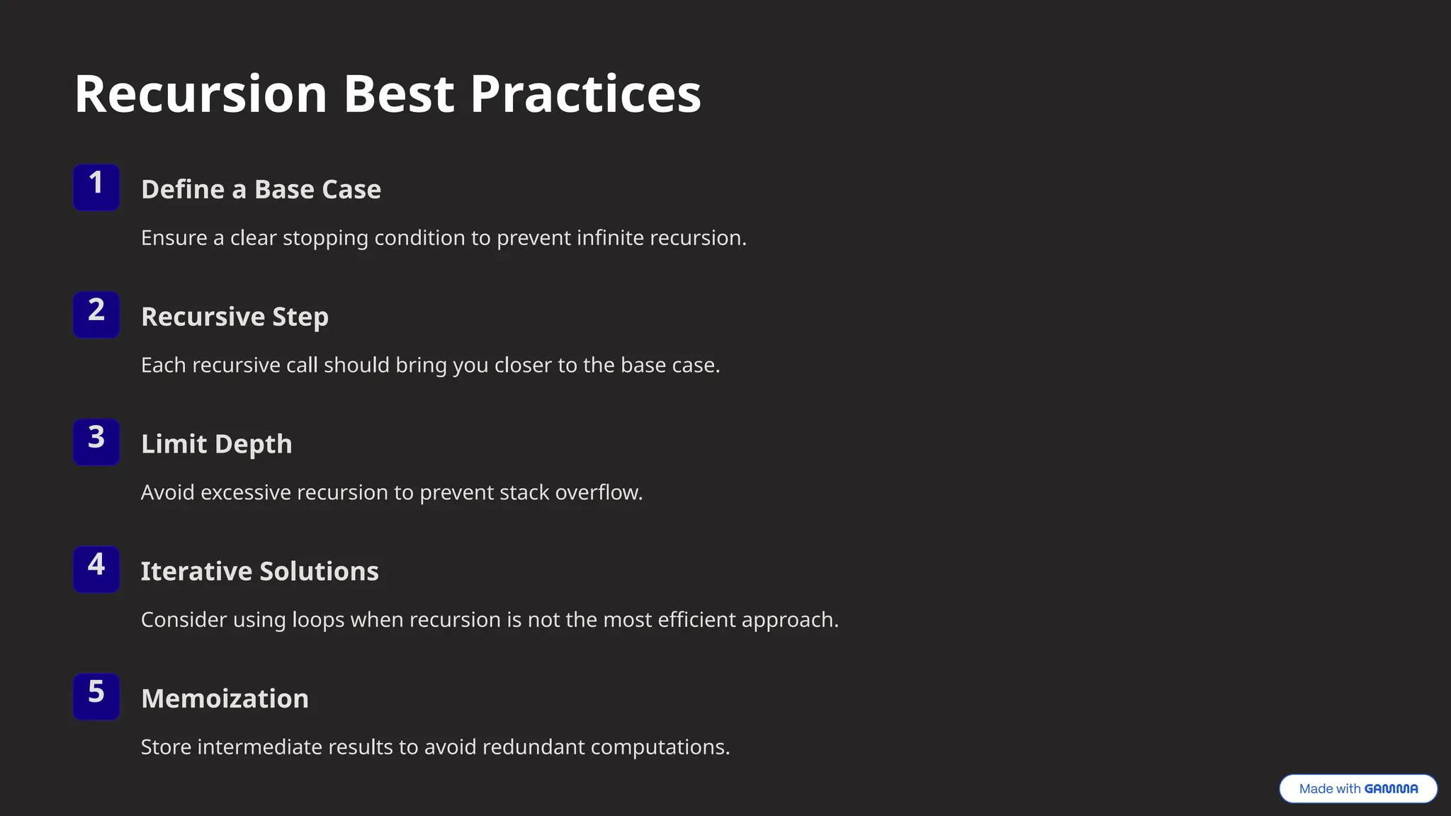 Recursion Best Practices
1 Define a Base Case
Ensure a clear stopping condition to prevent infinite recursion.
2 Recursive Step
Each recursive call should bring you closer to the base case.
3 Limit Depth
Avoid excessive recursion to prevent stack overflow.
4 Iterative Solutions
Consider using loops when recursion is not the most efficient approach.
5 Memoization
Store intermediate results to avoid redundant computations.
 