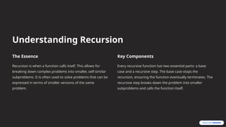 Understanding Recursion
The Essence
Recursion is when a function calls itself. This allows for
breaking down complex problems into smaller, self-similar
subproblems. It is often used to solve problems that can be
expressed in terms of smaller versions of the same
problem.
Key Components
Every recursive function has two essential parts: a base
case and a recursive step. The base case stops the
recursion, ensuring the function eventually terminates. The
recursive step breaks down the problem into smaller
subproblems and calls the function itself.
 