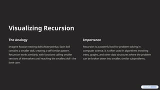 Visualizing Recursion
The Analogy
Imagine Russian nesting dolls (Matryoshka). Each doll
contains a smaller doll, creating a self-similar pattern.
Recursion works similarly, with functions calling smaller
versions of themselves until reaching the smallest doll - the
base case.
Importance
Recursion is a powerful tool for problem-solving in
computer science. It is often used in algorithms involving
trees, graphs, and other data structures where the problem
can be broken down into smaller, similar subproblems.
 