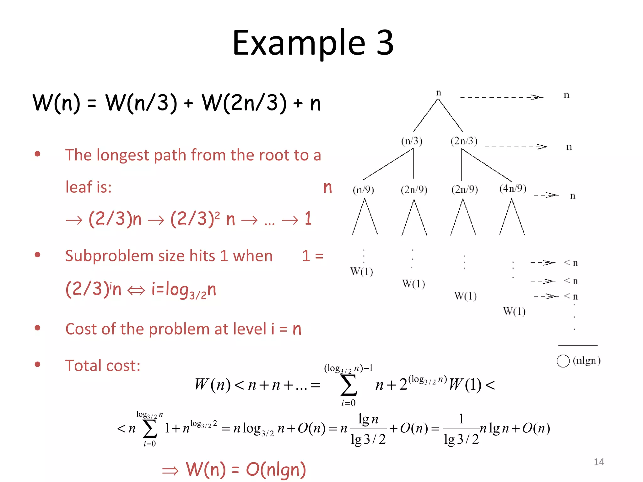 14 Example 3 W(n) = W(n/3) + W(2n/3) + n • The longest path from the root to a leaf is: n → (2/3)n → (2/3)2 n → … → 1 • Subproblem size hits 1 when 1 = (2/3)i n ⇔ i=log3/2n • Cost of the problem at level i = n • Total cost: ⇒ W(n) = O(nlgn) 3/ 2 3 / 2 (log ) 1 (log ) 0 ( ) ... 2 (1) n n i W n n n n W − = < + + = + <∑ 3/ 2 3/ 2 log log 2 3/ 2 0 lg 1 1 log ( ) ( ) lg ( ) lg3/ 2 lg3/ 2 n i n n n n n O n n O n n n O n = < + = + = + = +∑ 