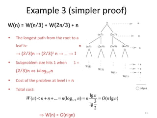 13
Example 3 (simpler proof)
W(n) = W(n/3) + W(2n/3) + n
• The longest path from the root to a
leaf is: n
→ (2/3)n → (2/3)2
n → … → 1
• Subproblem size hits 1 when 1 =
(2/3)i
n ⇔ i=log3/2n
• Cost of the problem at level i = n
• Total cost:
⇒ W(n) = O(nlgn)
3/ 2
lg
( ) ... (log ) ( lg )
3
lg
2
n
W n n n n n n O n n< + + = = =
 