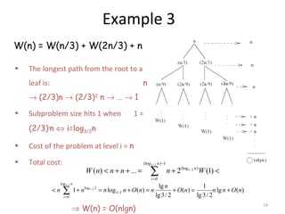 14
Example 3
W(n) = W(n/3) + W(2n/3) + n
• The longest path from the root to a
leaf is: n
→ (2/3)n → (2/3)2
n → … → 1
• Subproblem size hits 1 when 1 =
(2/3)i
n ⇔ i=log3/2n
• Cost of the problem at level i = n
• Total cost:
⇒ W(n) = O(nlgn)
3/ 2
3 / 2
(log ) 1
(log )
0
( ) ... 2 (1)
n
n
i
W n n n n W
−
=
< + + = + <∑
3/ 2
3/ 2
log
log 2
3/ 2
0
lg 1
1 log ( ) ( ) lg ( )
lg3/ 2 lg3/ 2
n
i
n
n n n n O n n O n n n O n
=
< + = + = + = +∑
 