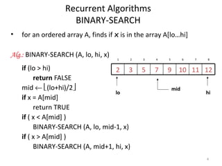 4
Recurrent Algorithms
BINARY-SEARCH
• for an ordered array A, finds if x is in the array A[lo…hi]
Alg.: BINARY-SEARCH (A, lo, hi, x)
if (lo > hi)
return FALSE
mid ← (lo+hi)/2
if x = A[mid]
return TRUE
if ( x < A[mid] )
BINARY-SEARCH (A, lo, mid-1, x)
if ( x > A[mid] )
BINARY-SEARCH (A, mid+1, hi, x)
12111097532
1 2 3 4 5 6 7 8
mid
lo hi
 