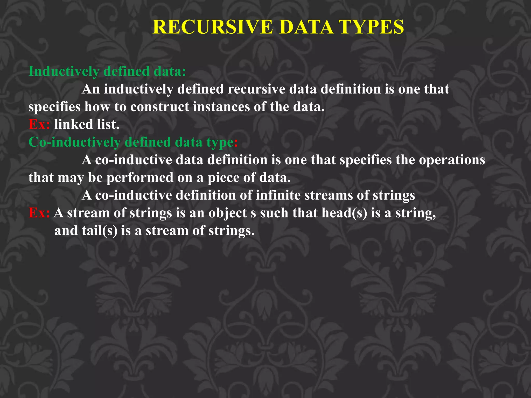 RECURSIVE DATA TYPES
Inductively defined data:
An inductively defined recursive data definition is one that
specifies how to construct instances of the data.
Ex: linked list.
Co-inductively defined data type:
A co-inductive data definition is one that specifies the operations
that may be performed on a piece of data.
A co-inductive definition of infinite streams of strings
Ex: A stream of strings is an object s such that head(s) is a string,
and tail(s) is a stream of strings.
 