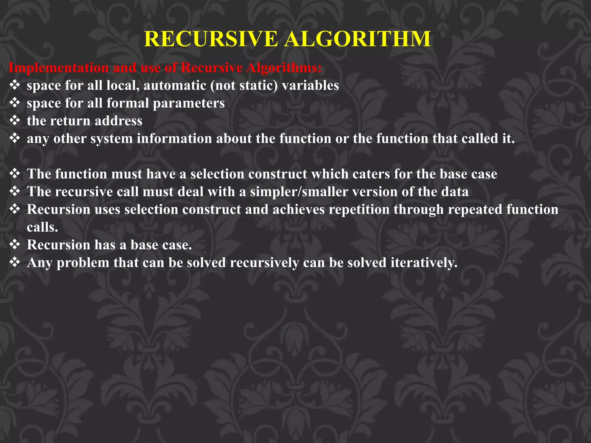 RECURSIVE ALGORITHM
Implementation and use of Recursive Algorithms:
 space for all local, automatic (not static) variables
 space for all formal parameters
 the return address
 any other system information about the function or the function that called it.
 The function must have a selection construct which caters for the base case
 The recursive call must deal with a simpler/smaller version of the data
 Recursion uses selection construct and achieves repetition through repeated function
calls.
 Recursion has a base case.
 Any problem that can be solved recursively can be solved iteratively.
 