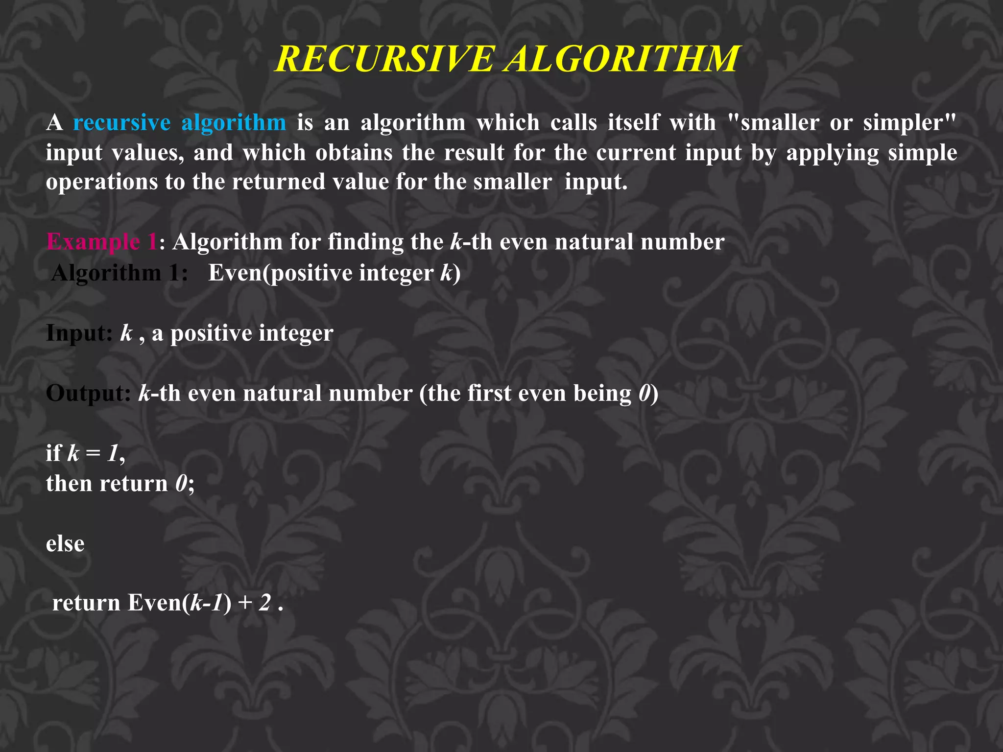 RECURSIVE ALGORITHM
A recursive algorithm is an algorithm which calls itself with "smaller or simpler"
input values, and which obtains the result for the current input by applying simple
operations to the returned value for the smaller input.
Example 1: Algorithm for finding the k-th even natural number
Algorithm 1: Even(positive integer k)
Input: k , a positive integer
Output: k-th even natural number (the first even being 0)
if k = 1,
then return 0;
else
return Even(k-1) + 2 .
 