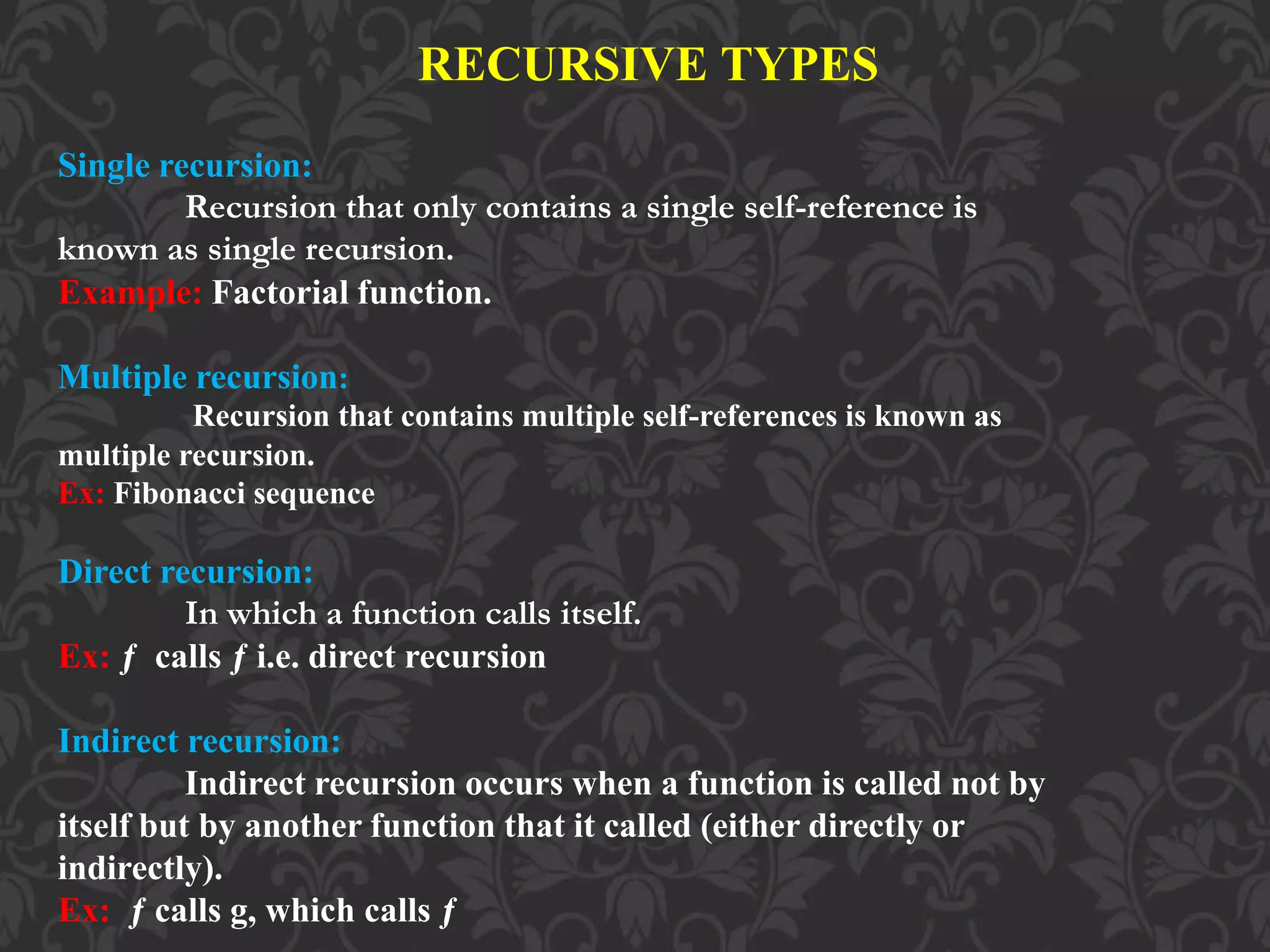 RECURSIVE TYPES
Single recursion:
Recursion that only contains a single self-reference is
known as single recursion.
Example: Factorial function.
Multiple recursion:
Recursion that contains multiple self-references is known as
multiple recursion.
Ex: Fibonacci sequence
Direct recursion:
In which a function calls itself.
Ex: ƒ calls ƒ i.e. direct recursion
Indirect recursion:
Indirect recursion occurs when a function is called not by
itself but by another function that it called (either directly or
indirectly).
Ex: ƒ calls g, which calls ƒ
 
