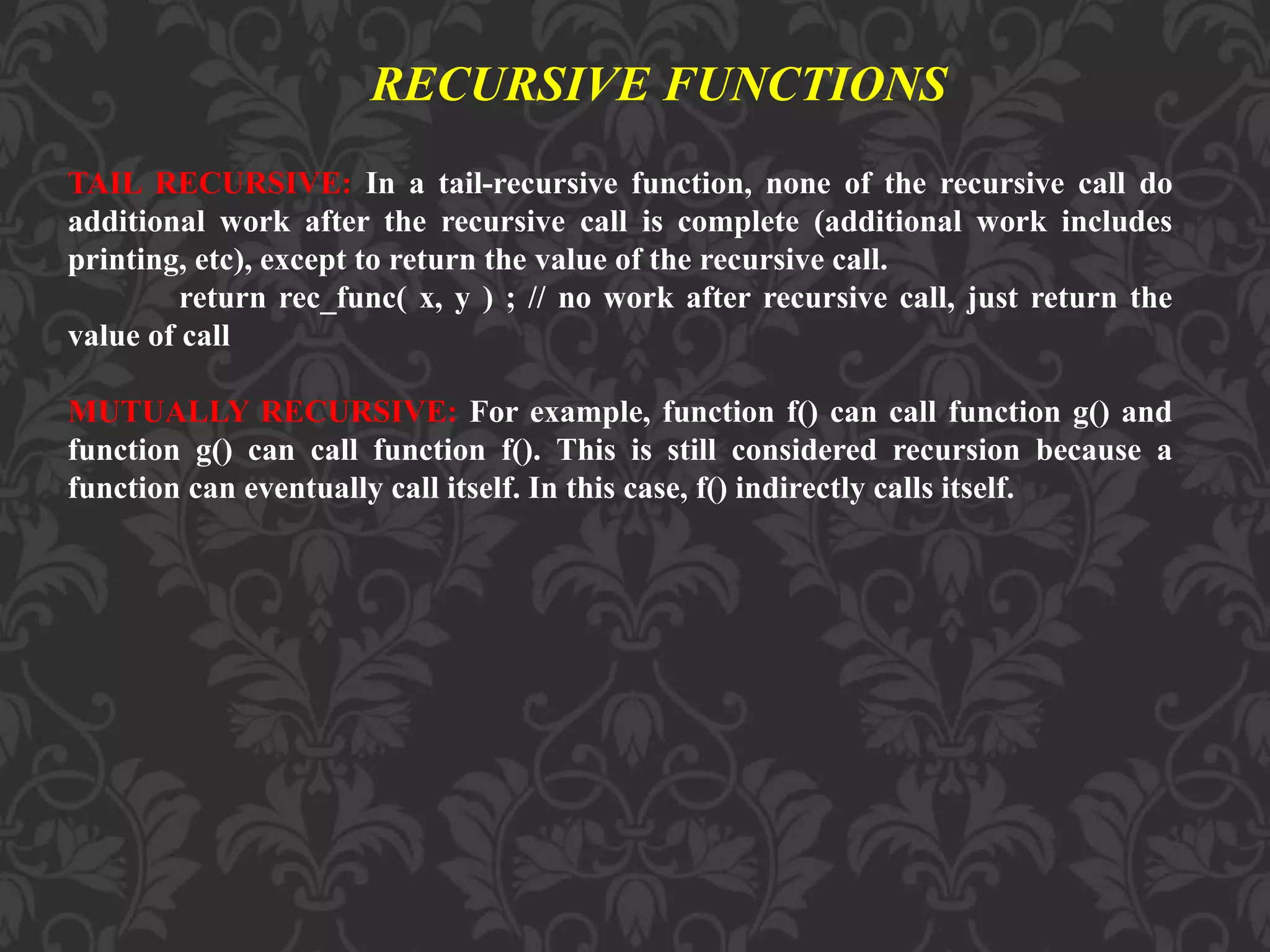 TAIL RECURSIVE: In a tail-recursive function, none of the recursive call do
additional work after the recursive call is complete (additional work includes
printing, etc), except to return the value of the recursive call.
return rec_func( x, y ) ; // no work after recursive call, just return the
value of call
MUTUALLY RECURSIVE: For example, function f() can call function g() and
function g() can call function f(). This is still considered recursion because a
function can eventually call itself. In this case, f() indirectly calls itself.
RECURSIVE FUNCTIONS
 