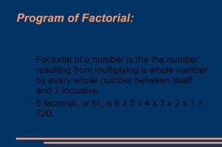 Program of Factorial: Factorial of a number is the the number resulting from multiplying a whole number by every whole number between itself and 1 inclusive.  6 factorial, or 6!, is 6 x 5 x 4 x 3 x 2 x 1 = 720. 