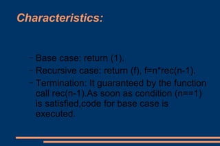 Characteristics: Base case: return (1). Recursive case: return (f), f=n*rec(n-1). Termination: It guaranteed by the function call rec(n-1).As soon as condition (n==1) is satisfied,code for base case is executed.  