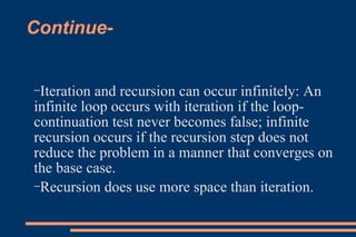 Continue- Iteration and recursion can occur infinitely: An infinite loop occurs with iteration if the loop-continuation test never becomes false; infinite recursion occurs if the recursion step does not reduce the problem in a manner that converges on the base case. Recursion does use more space than iteration. 