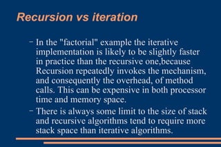 Recursion vs iteration In the "factorial" example the iterative implementation is likely to be slightly faster in practice than the recursive one,because Recursion repeatedly invokes the mechanism, and consequently the overhead, of method calls. This can be expensive in both processor time and memory space. There is always some limit to the size of stack and recursive algorithms tend to require more stack space than iterative algorithms. 