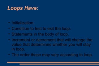 Loops Have: Initialization. Condition to test to exit the loop. Statements in the body of loop. Increment or decrement that will change the value that determines whether you will stay in loop. The order these may vary according to loop. 