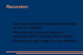 Recursion: Recursion provides an alternate of loops to solve a problem. Recursion is a function having a statement which call the same function. Recursion is also called circular definition. 