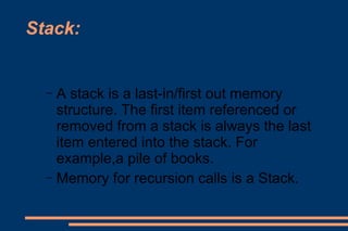 Stack: A stack is a last-in/first out memory structure. The first item referenced or removed from a stack is always the last item entered into the stack. For example,a pile of books. Memory for recursion calls is a Stack.  