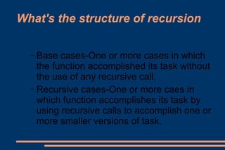 What's the structure of recursion Base cases-One or more cases in which the function accomplished its task without the use of any recursive call. Recursive cases-One or more caes in which function accomplishes its task by using recursive calls to accomplish one or more smaller versions of task. 