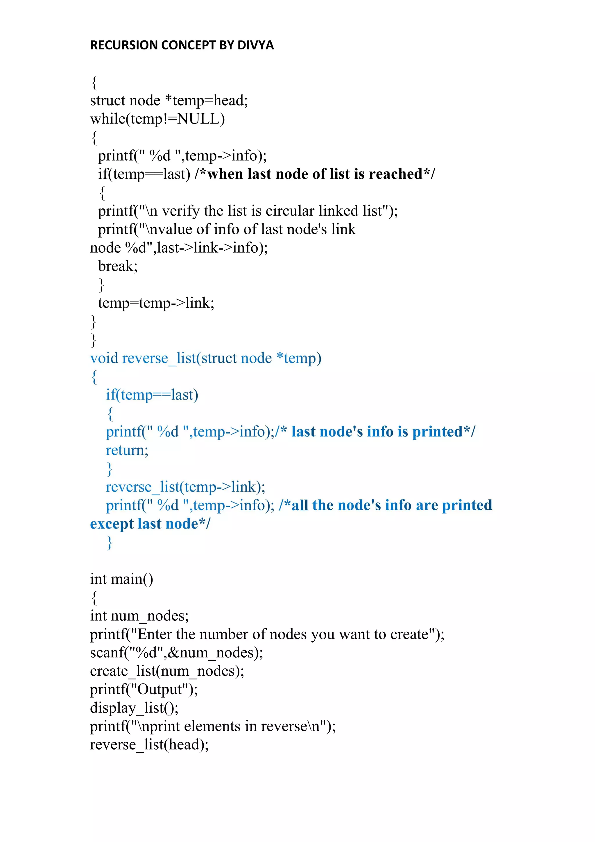 RECURSION CONCEPT BY DIVYA
{
struct node *temp=head;
while(temp!=NULL)
{
printf(" %d ",temp->info);
if(temp==last) /*when last node of list is reached*/
{
printf("n verify the list is circular linked list");
printf("nvalue of info of last node's link
node %d",last->link->info);
break;
}
temp=temp->link;
}
}
int main()
{
int num_nodes;
printf("Enter the number of nodes you want to create");
scanf("%d",&num_nodes);
create_list(num_nodes);
printf("Output");
display_list();
printf("nprint elements in reversen");
reverse_list(head);
 