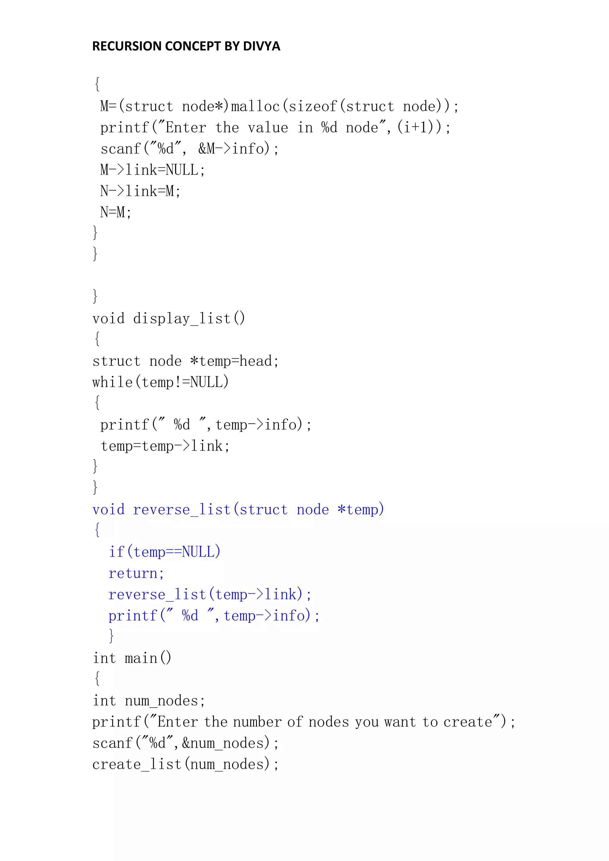 RECURSION CONCEPT BY DIVYA
{
M=(struct node*)malloc(sizeof(struct node));
printf("Enter the value in %d node",(i+1));
scanf("%d", &M->info);
M->link=NULL;
N->link=M;
N=M;
}
}
}
void display_list()
{
struct node *temp=head;
while(temp!=NULL)
{
printf(" %d ",temp->info);
temp=temp->link;
}
}
void reverse_list(struct node *temp)
{
if(temp==NULL)
return;
reverse_list(temp->link);
printf(" %d ",temp->info);
}
int main()
{
int num_nodes;
printf("Enter the number of nodes you want to create");
scanf("%d",&num_nodes);
create_list(num_nodes);
 