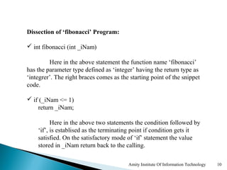 Dissection of ‘fibonacci’ Program:

 int fibonacci (int _iNam)

         Here in the above statement the function name ‘fibonacci’
has the parameter type defined as ‘integer’ having the return type as
‘integrer’. The right braces comes as the starting point of the snippet
code.

 if (_iNam <= 1)
    return _iNam;

          Here in the above two statements the condition followed by
    ‘if’, is establised as the terminating point if condition gets it
    satisfied. On the satisfactory mode of ‘if’ statement the value
    stored in _iNam return back to the calling.

                                         Amity Institute Of Information Technology   10
 