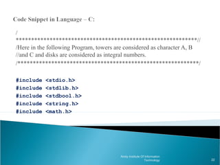 /
***********************************************************//
/Here in the following Program, towers are considered as character A, B
//and C and disks are considered as integral numbers.
/***********************************************************/

#include   <stdio.h>
#include   <stdlib.h>
#include   <stdbool.h>
#include   <string.h>
#include   <math.h>




                                        Amity Institute Of Information
                                                          Technology      22
 