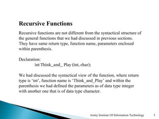 Recursive Functions
Recursive functions are not different from the syntactical structure of
the general functions that we had discussed in previous sections.
They have same return type, function name, parameters enclosed
within parenthesis.

Declaration:
         int Think_and_ Play (int, char);

We had discussed the syntactical view of the function, where return
type is ‘int’, function name is ‘Think_and_Play’ and within the
parenthesis we had defined the parameters as of data type integer
with another one that is of data type character.




                                         Amity Institute Of Information Technology   3
 