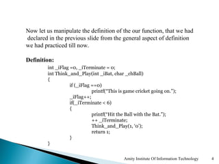Now let us manipulate the definition of the our function, that we had
declared in the previous slide from the general aspect of definition
we had practiced till now.

Definition:
         int _iFlag =0, _iTerminate = 0;
         int Think_and_Play(int _iBat, char _chBall)
         {
                    if (_iFlag ==0)
                               printf(“This is game cricket going on.”);
                    _iFlag++;
                    if(_iTerminate < 6)
                    {
                               printf(“Hit the Ball with the Bat.”);
                               ++ _iTerminate;
                               Think_and_Play(1, ‘0’);
                               return 1;
                    }
         }


                                              Amity Institute Of Information Technology   4
 