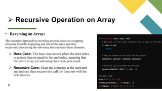  Recursive Operation on Array
27
• Reversing an Array:
The recursive approach to reversing an array involves swapping
elements from the beginning and end of the array and then
recursively processing the sub-array that excludes these elements.
 Base Case: The base case occurs when the start index
is greater than or equal to the end index, meaning that
the entire array (or sub-array) has been processed.
 Recursive Case: Swap the elements at the start and
end indices, then recursively call the function with the
next indices.
 