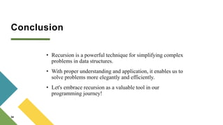 Conclusion
• Recursion is a powerful technique for simplifying complex
problems in data structures.
• With proper understanding and application, it enables us to
solve problems more elegantly and efficiently.
• Let's embrace recursion as a valuable tool in our
programming journey!
34
 
