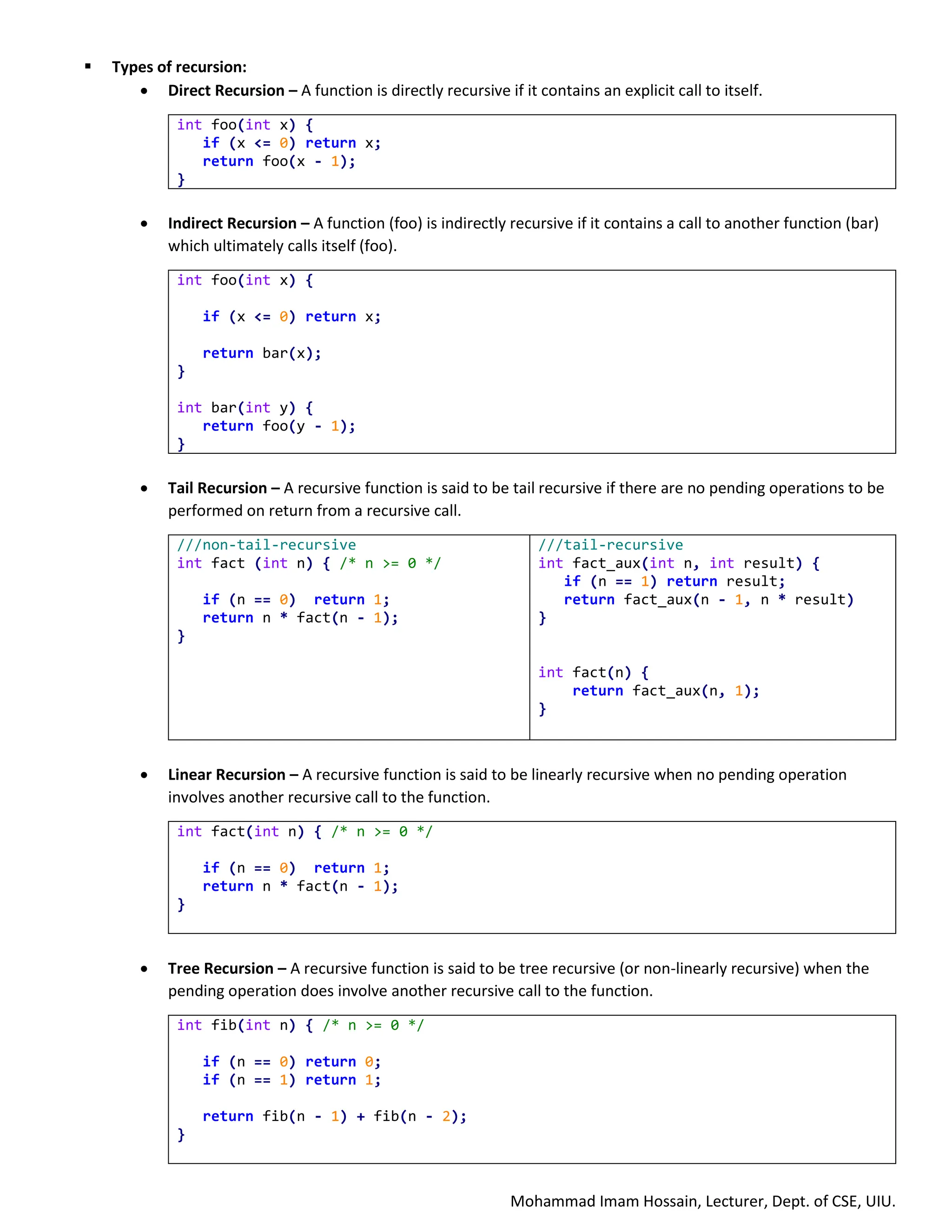 Mohammad Imam Hossain, Lecturer, Dept. of CSE, UIU.
▪ Types of recursion:
• Direct Recursion – A function is directly recursive if it contains an explicit call to itself.
int foo(int x) {
if (x <= 0) return x;
return foo(x - 1);
}
• Indirect Recursion – A function (foo) is indirectly recursive if it contains a call to another function (bar)
which ultimately calls itself (foo).
int foo(int x) {
if (x <= 0) return x;
return bar(x);
}
int bar(int y) {
return foo(y - 1);
}
• Tail Recursion – A recursive function is said to be tail recursive if there are no pending operations to be
performed on return from a recursive call.
///non-tail-recursive
int fact (int n) { /* n >= 0 */
if (n == 0) return 1;
return n * fact(n - 1);
}
///tail-recursive
int fact_aux(int n, int result) {
if (n == 1) return result;
return fact_aux(n - 1, n * result)
}
int fact(n) {
return fact_aux(n, 1);
}
• Linear Recursion – A recursive function is said to be linearly recursive when no pending operation
involves another recursive call to the function.
int fact(int n) { /* n >= 0 */
if (n == 0) return 1;
return n * fact(n - 1);
}
• Tree Recursion – A recursive function is said to be tree recursive (or non-linearly recursive) when the
pending operation does involve another recursive call to the function.
int fib(int n) { /* n >= 0 */
if (n == 0) return 0;
if (n == 1) return 1;
return fib(n - 1) + fib(n - 2);
}
 