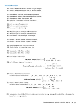 Mohammad Imam Hossain, Lecturer, Dept. of CSE, UIU.
Recursion Practice List
1.1 Find out the maximum value from an array of integers.
1.2 Find out the minimum value from an array of integers.
2.1 Calculate the sum of all the integers from an array.
2.2 Calculate the product of all the integers from an array.
2.3 Calculate the power of an integer (ab
).
2.4 Count the frequency of an integer in an array.
3.1 Print an array in forward order.
3.2 Print an array in reverse order.
3.3 Reverse print a given string.
4.1 Show the digits of an integer in forward order.
4.2 Show the digits of an integer in reverse order.
4.3 Calculate the sum of the digits of an integer.
5.1 Convert a Decimal number into Binary number.
5.2 Convert a Decimal number into Octal number.
6.1 Check for palindrome from a given string.
6.2 Check whether an integer is prime or not.
7.1 Calculate the GCD of two numbers.
7.2 Calculate the LCM of two numbers.
8.1 Calculate the factorial of n.
Recursive formula: 𝑓𝑎𝑐𝑡(𝑛) = {
1; 𝑛 = 0
𝑛 ∗ 𝑓𝑎𝑐𝑡(𝑛 − 1); 𝑛 > 0
8.2 Print Hailstone sequence from n to 1.
Recursive formula: hailstone(n) = {
1; 𝑛 = 1
ℎ𝑎𝑖𝑙𝑠𝑡𝑜𝑛𝑒(
𝑛
2
); 𝑛 𝑖𝑠 𝑒𝑣𝑒𝑛
ℎ𝑎𝑖𝑙𝑠𝑡𝑜𝑛𝑒(3𝑛 + 1); 𝑛 𝑖𝑠 𝑜𝑑𝑑
9.1 Find out the nth
Fibonacci number.
First few Fibonacci numbers for n = 0, 1, 2, 3, 4, … are 0, 1, 1, 2, 3, 5, 8, 13, 21, 34, ... etc.
Recursive formula: 𝑓𝑖𝑏(𝑛) = {
0; 𝑛 = 0
1; 𝑛 = 1
𝑓𝑖𝑏(𝑛 − 1) + 𝑓𝑖𝑏(𝑛 − 2); 𝑛 > 1
9.2 Find out the nth
Catalan number.
First few Catalan numbers for n = 0, 1, 2, 3, 4, … are 1, 1, 2, 5, 14, 42, … etc.
Recursive formula: 𝐶(𝑛) = {
1; 𝑛 = 0
∑ 𝐶(𝑖) ∗ 𝐶(𝑛 − 1 − 𝑖)
𝑛−1
𝑖=0
10.1 Calculate the Binomial Coefficient i.e. nCr meaning number of ways (disregarding order) that r objects can be
chosen from among n objects.
 