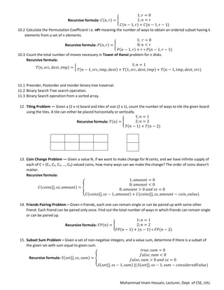 Mohammad Imam Hossain, Lecturer, Dept. of CSE, UIU.
Recursive formula: 𝐶(𝑛, 𝑟) = {
1; 𝑟 = 0
1; 𝑛 = 𝑟
𝐶(𝑛 − 1, 𝑟) + 𝐶(𝑛 − 1, 𝑟 − 1)
10.2 Calculate the Permutation Coefficient i.e. nPr meaning the number of ways to obtain an ordered subset having k
elements from a set of n elements.
Recursive formula: 𝑃(𝑛, 𝑟) = {
1; 𝑟 = 0
0; 𝑛 < 𝑟
𝑃(𝑛 − 1, 𝑟) + 𝑟 ∗ 𝑃(𝑛 − 1, 𝑟 − 1)
10.3 Count the total number of moves necessary in Tower of Hanoi problem for n disks.
Recursive formula:
𝑇(𝑛, 𝑠𝑟𝑐, 𝑑𝑒𝑠𝑡, 𝑡𝑚𝑝) = {
1; 𝑛 = 1
𝑇(𝑛 − 1, 𝑠𝑟𝑐, 𝑡𝑚𝑝, 𝑑𝑒𝑠𝑡) + 𝑇(1, 𝑠𝑟𝑐, 𝑑𝑒𝑠𝑡, 𝑡𝑚𝑝) + 𝑇(𝑛 − 1, 𝑡𝑚𝑝, 𝑑𝑒𝑠𝑡, 𝑠𝑟𝑐)
11.1 Preorder, Postorder and Inorder binary tree traversal.
11.2 Binary Search Tree search operation.
11.3 Binary Search operation from a sorted array.
12. Tiling Problem — Given a (2 x n) board and tiles of size (2 x 1), count the number of ways to tile the given board
using the tiles. A tile can either be placed horizontally or vertically.
Recursive formula: 𝑇(𝑛) = {
1; 𝑛 = 1
2; 𝑛 = 2
𝑇(𝑛 − 1) + 𝑇(𝑛 − 2)
13. Coin Change Problem — Given a value N, if we want to make change for N cents, and we have infinite supply of
each of C = {C1, C2, C3, …, CN} valued coins, how many ways can we make the change? The order of coins doesn’t
matter.
Recursive formula:
𝐶(𝑐𝑜𝑖𝑛𝑠[], 𝑠𝑧, 𝑎𝑚𝑜𝑢𝑛𝑡) = {
1; 𝑎𝑚𝑜𝑢𝑛𝑡 = 0
0; 𝑎𝑚𝑜𝑢𝑛𝑡 < 0
0; 𝑎𝑚𝑜𝑢𝑛𝑡 > 0 𝑎𝑛𝑑 𝑠𝑧 = 0
𝐶(𝑐𝑜𝑖𝑛𝑠[], 𝑠𝑧 − 1, 𝑎𝑚𝑜𝑢𝑛𝑡) + 𝐶(𝑐𝑜𝑖𝑛𝑠[], 𝑠𝑧, 𝑎𝑚𝑜𝑢𝑛𝑡 − 𝑐𝑜𝑖𝑛_𝑣𝑎𝑙𝑢𝑒)
14. Friends Pairing Problem – Given n friends, each one can remain single or can be paired up with some other
friend. Each friend can be paired only once. Find out the total number of ways in which friends can remain single
or can be paired up.
Recursive formula: 𝐹𝑃(𝑛) = {
1; 𝑛 = 1
2; 𝑛 = 2
𝐹𝑃(𝑛 − 1) + (𝑛 − 1) ∗ 𝐹𝑃(𝑛 − 2)
15. Subset Sum Problem – Given a set of non-negative integers, and a value sum, determine if there is a subset of
the given set with sum equal to given sum.
Recursive formula: 𝑆(𝑠𝑒𝑡[], 𝑠𝑧, 𝑠𝑢𝑚) = {
𝑡𝑟𝑢𝑒; 𝑠𝑢𝑚 = 0
𝑓𝑎𝑙𝑠𝑒; 𝑠𝑢𝑚 < 0
𝑓𝑎𝑙𝑠𝑒; 𝑠𝑢𝑚 > 0 𝑎𝑛𝑑 𝑠𝑧 = 0
𝑆(𝑠𝑒𝑡[], 𝑠𝑧 − 1, 𝑠𝑢𝑚) || 𝑆(𝑠𝑒𝑡[], 𝑠𝑧 − 1, 𝑠𝑢𝑚 − 𝑐𝑜𝑛𝑠𝑖𝑑𝑒𝑟𝑒𝑑𝑉𝑎𝑙𝑢𝑒)
 