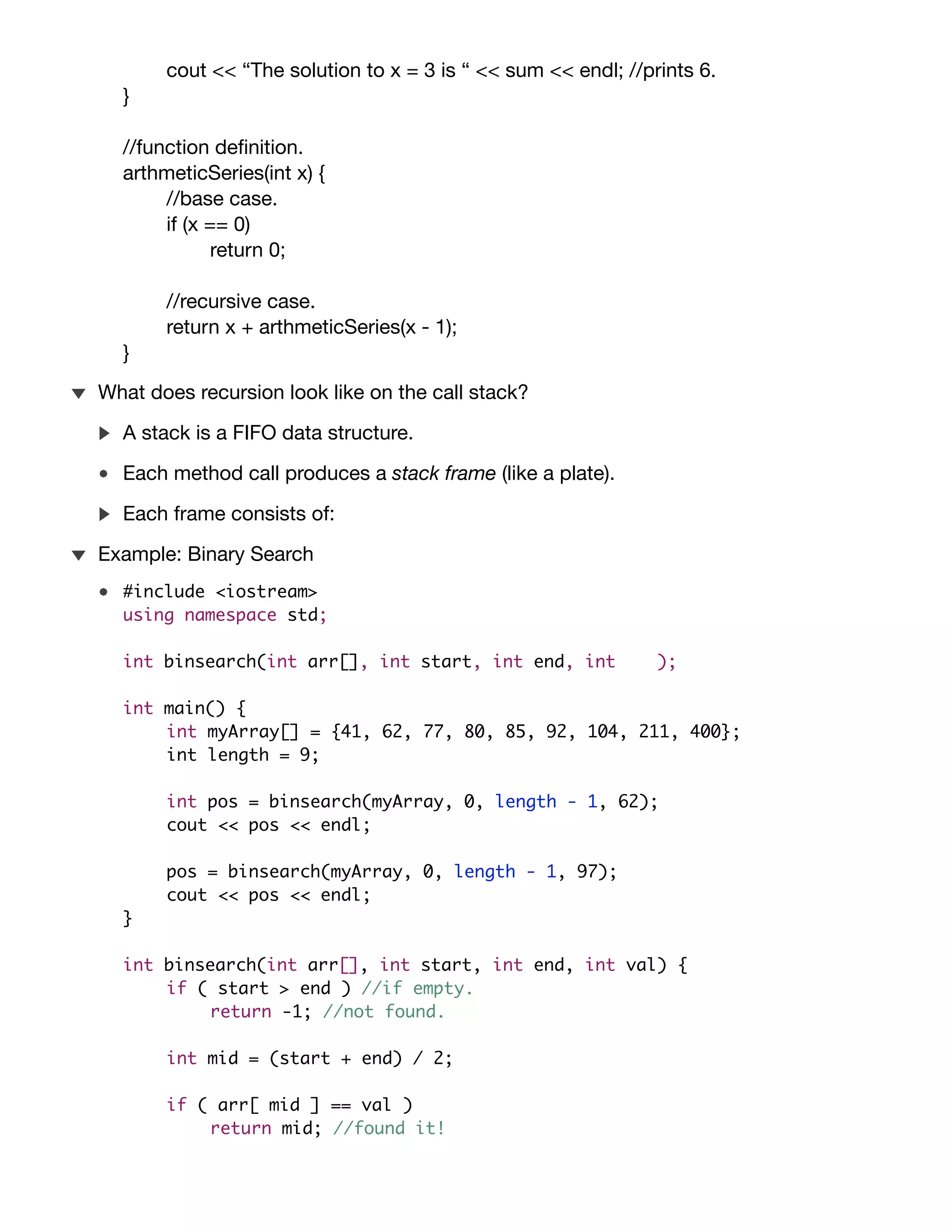 int main() {
int sum = arthmeticSeries(3);
cout << “The solution to x = 3 is “ << sum << endl; //prints 6.
}
//function deﬁnition.
arthmeticSeries(int x) {
//base case.
if (x == 0)
return 0;
//recursive case.
return x + arthmeticSeries(x - 1);
}
Example: cafeteria plates.
A stack is a FIFO data structure.
Each method call produces a stack frame (like a plate).
Information about the method.
Method arguments.
Information on how to return to the caller.
Each frame consists of:
What does recursion look like on the call stack?
#include <iostream>
using namespace std;
int binsearch(int arr[], int start, int end, int val);
int main() {
int myArray[] = {41, 62, 77, 80, 85, 92, 104, 211, 400};
int length = 9;
int pos = binsearch(myArray, 0, length - 1, 62);
cout << pos << endl;
pos = binsearch(myArray, 0, length - 1, 97);
cout << pos << endl;
}
int binsearch(int arr[], int start, int end, int val) {
if ( start > end ) //if empty.
return -1; //not found.
Example: Binary Search
 