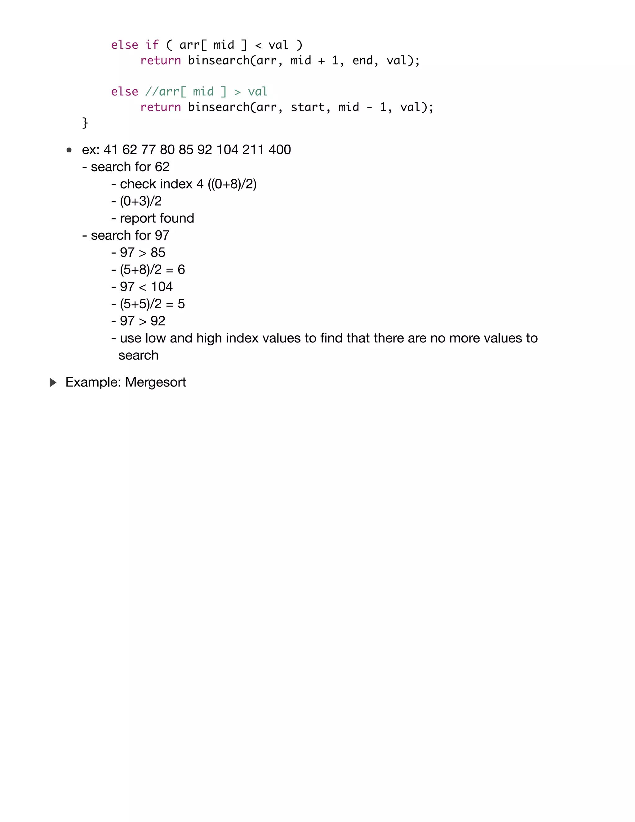 int binsearch(int arr[], int start, int end, int val) {
if ( start > end ) //if empty.
return -1; //not found.
int mid = (start + end) / 2;
if ( arr[ mid ] == val )
return mid; //found it!
else if ( arr[ mid ] < val )
return binsearch(arr, mid + 1, end, val);
else //arr[ mid ] > val
return binsearch(arr, start, mid - 1, val);
}
ex: 41 62 77 80 85 92 104 211 400
- search for 62
- check index 4 ((0+8)/2)
- (0+3)/2
- report found
- search for 97
- 97 > 85
- (5+8)/2 = 6
- 97 < 104
- (5+5)/2 = 5
- 97 > 92
- use low and high index values to ﬁnd that there are no more values to
search
Consider the sorting problem. That is, given a list of comparable
items (say an array of {bf int}s) in arbitrary order, rearrange that list
of items so that they are in {it non-decreasing} order. For example, say
you have an array of {bf int}s: $langle 38, 27, 43, 3, 9, 82, 10
rangle$. A sorted version of this array would be $langle 3, 9, 10, 27,
38, 43, 82 rangle$. Next, consider an eﬃcient, divide and conquer
algorithm that can be used to {it recursively} solve the sorting problem
as follows:
begin{enumerate}
item Divide the unsorted list into two sublists of about half the
size.
item Divide each of the two sublists recursively until we have list
sizes of length $1$, in which case the list itself is returned
(after all, a list containing only $1$ element is always considered
sorted!).
item Merge the two sublists back into one sorted list.
end{enumerate}
Example: Mergesort
 