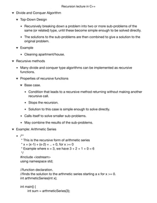 Recursion lecture in C++
Recursively breaking down a problem into two or more sub-problems of the
same (or related) type, until these become simple enough to be solved directly.
The solutions to the sub-problems are then combined to give a solution to the
original problem.
Top-Down Design
Cleaning apartment/house.
Example
Divide and Conquer Algorithm
Many divide and conquer type algorithms can be implemented as recursive
functions.
Condition that leads to a recursive method returning without making another
recursive call.
Stops the recursion.
Solution to this case is simple enough to solve directly.
Base case.
Calls itself to solve smaller sub-problems.
May combine the results of the sub-problems.
Properties of recursive functions
Recursive methods
/**
* This is the recursive form of arithmetic series
* x + (x-1) + (x-2) + .. + 0, for x >= 0
* Example where x = 3, we have 3 + 2 + 1 + 0 = 6
*/
#include <iostream>
using namespace std;
//function declaration.
//ﬁnds the solution to the arthmetic series starting a x for x >= 0.
int arthmeticSeries(int x);
int main() {
int sum = arthmeticSeries(3);
cout << “The solution to x = 3 is “ << sum << endl; //prints 6.
}
Example: Arithmetic Series
 