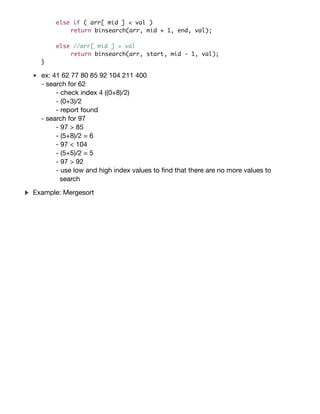 int binsearch(int arr[], int start, int end, int val) {
if ( start > end ) //if empty.
return -1; //not found.
int mid = (start + end) / 2;
if ( arr[ mid ] == val )
return mid; //found it!
else if ( arr[ mid ] < val )
return binsearch(arr, mid + 1, end, val);
else //arr[ mid ] > val
return binsearch(arr, start, mid - 1, val);
}
ex: 41 62 77 80 85 92 104 211 400
- search for 62
- check index 4 ((0+8)/2)
- (0+3)/2
- report found
- search for 97
- 97 > 85
- (5+8)/2 = 6
- 97 < 104
- (5+5)/2 = 5
- 97 > 92
- use low and high index values to ﬁnd that there are no more values to
search
Consider the sorting problem. That is, given a list of comparable
items (say an array of {bf int}s) in arbitrary order, rearrange that list
of items so that they are in {it non-decreasing} order. For example, say
you have an array of {bf int}s: $langle 38, 27, 43, 3, 9, 82, 10
rangle$. A sorted version of this array would be $langle 3, 9, 10, 27,
38, 43, 82 rangle$. Next, consider an eﬃcient, divide and conquer
algorithm that can be used to {it recursively} solve the sorting problem
as follows:
begin{enumerate}
item Divide the unsorted list into two sublists of about half the
size.
item Divide each of the two sublists recursively until we have list
sizes of length $1$, in which case the list itself is returned
(after all, a list containing only $1$ element is always considered
sorted!).
item Merge the two sublists back into one sorted list.
end{enumerate}
Example: Mergesort
 