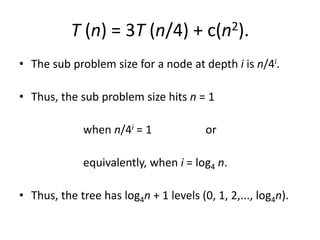 T (n) = 3T (n/4) + c(n2).
• The sub problem size for a node at depth i is n/4i.
• Thus, the sub problem size hits n = 1
when n/4i = 1 or
equivalently, when i = log4 n.
• Thus, the tree has log4n + 1 levels (0, 1, 2,..., log4n).
 