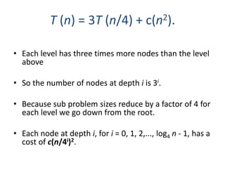 • Each level has three times more nodes than the level
above
• So the number of nodes at depth i is 3i.
• Because sub problem sizes reduce by a factor of 4 for
each level we go down from the root.
• Each node at depth i, for i = 0, 1, 2,..., log4 n - 1, has a
cost of c(n/4i)2.
T (n) = 3T (n/4) + c(n2).
 