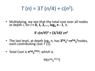 • Multiplying, we see that the total cost over all nodes
at depth i, for i = 0, 1, 2,..., log4 n - 1, is
3i c(n/4i)2 = (3/16)i cn2
• The last level, at depth log4 n, has 3log
4
n =nlog
4
3nodes,
each contributing cost T (1).
• Total Cost is nlog
4
3T(1), which is
(nlog
4
3T(1))
T (n) = 3T (n/4) + c(n2).
 