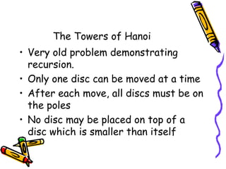 The Towers of Hanoi
• Very old problem demonstrating
recursion.
• Only one disc can be moved at a time
• After each move, all discs must be on
the poles
• No disc may be placed on top of a
disc which is smaller than itself
 
